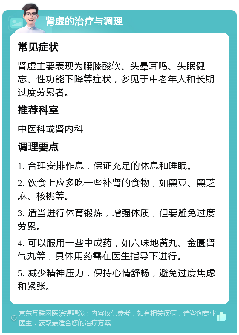 肾虚的治疗与调理 常见症状 肾虚主要表现为腰膝酸软、头晕耳鸣、失眠健忘、性功能下降等症状，多见于中老年人和长期过度劳累者。 推荐科室 中医科或肾内科 调理要点 1. 合理安排作息，保证充足的休息和睡眠。 2. 饮食上应多吃一些补肾的食物，如黑豆、黑芝麻、核桃等。 3. 适当进行体育锻炼，增强体质，但要避免过度劳累。 4. 可以服用一些中成药，如六味地黄丸、金匮肾气丸等，具体用药需在医生指导下进行。 5. 减少精神压力，保持心情舒畅，避免过度焦虑和紧张。