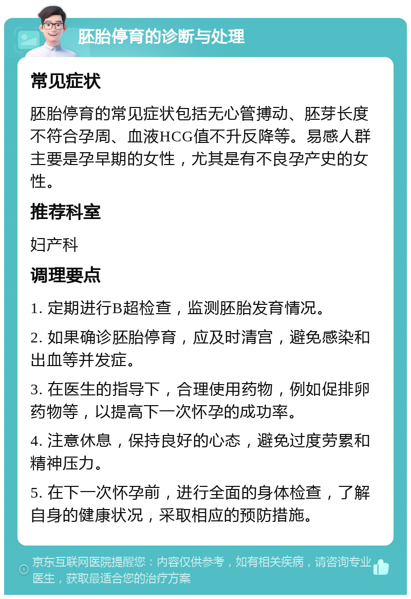 胚胎停育的诊断与处理 常见症状 胚胎停育的常见症状包括无心管搏动、胚芽长度不符合孕周、血液HCG值不升反降等。易感人群主要是孕早期的女性，尤其是有不良孕产史的女性。 推荐科室 妇产科 调理要点 1. 定期进行B超检查，监测胚胎发育情况。 2. 如果确诊胚胎停育，应及时清宫，避免感染和出血等并发症。 3. 在医生的指导下，合理使用药物，例如促排卵药物等，以提高下一次怀孕的成功率。 4. 注意休息，保持良好的心态，避免过度劳累和精神压力。 5. 在下一次怀孕前，进行全面的身体检查，了解自身的健康状况，采取相应的预防措施。