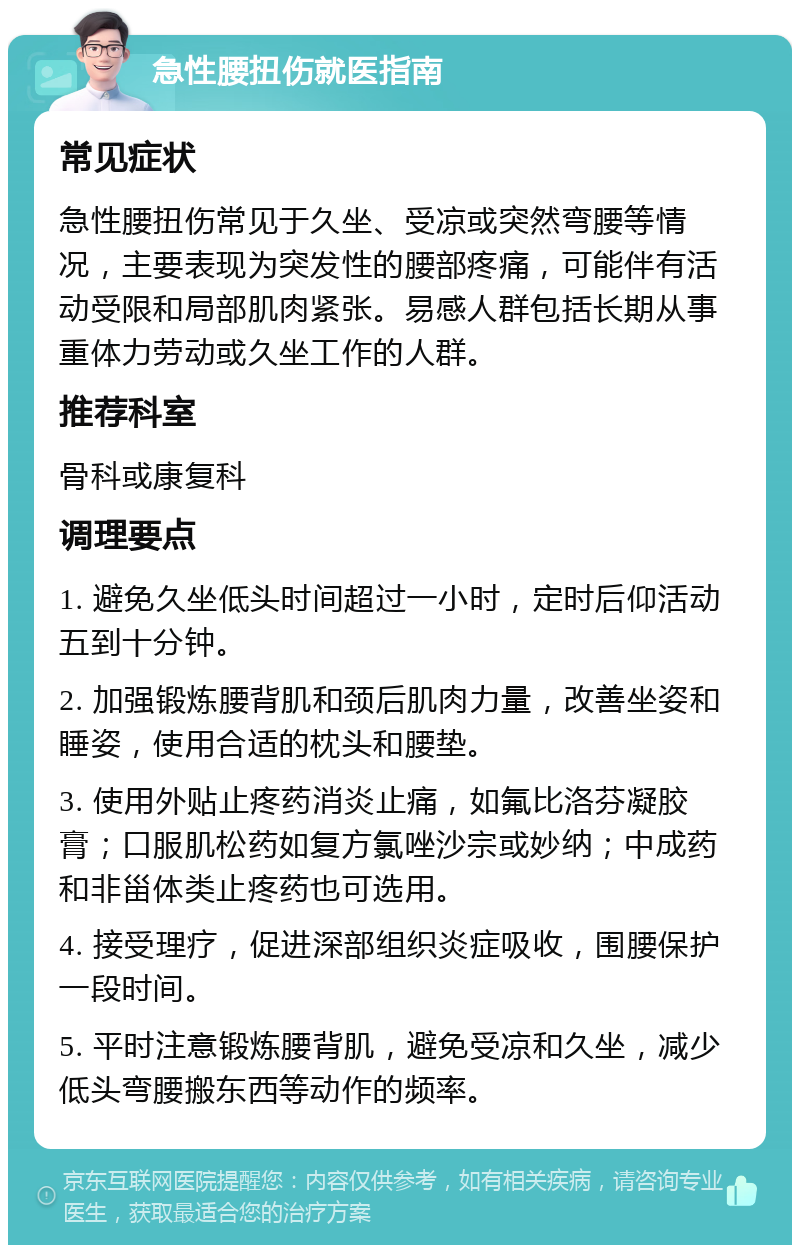 急性腰扭伤就医指南 常见症状 急性腰扭伤常见于久坐、受凉或突然弯腰等情况，主要表现为突发性的腰部疼痛，可能伴有活动受限和局部肌肉紧张。易感人群包括长期从事重体力劳动或久坐工作的人群。 推荐科室 骨科或康复科 调理要点 1. 避免久坐低头时间超过一小时，定时后仰活动五到十分钟。 2. 加强锻炼腰背肌和颈后肌肉力量，改善坐姿和睡姿，使用合适的枕头和腰垫。 3. 使用外贴止疼药消炎止痛，如氟比洛芬凝胶膏；口服肌松药如复方氯唑沙宗或妙纳；中成药和非甾体类止疼药也可选用。 4. 接受理疗，促进深部组织炎症吸收，围腰保护一段时间。 5. 平时注意锻炼腰背肌，避免受凉和久坐，减少低头弯腰搬东西等动作的频率。