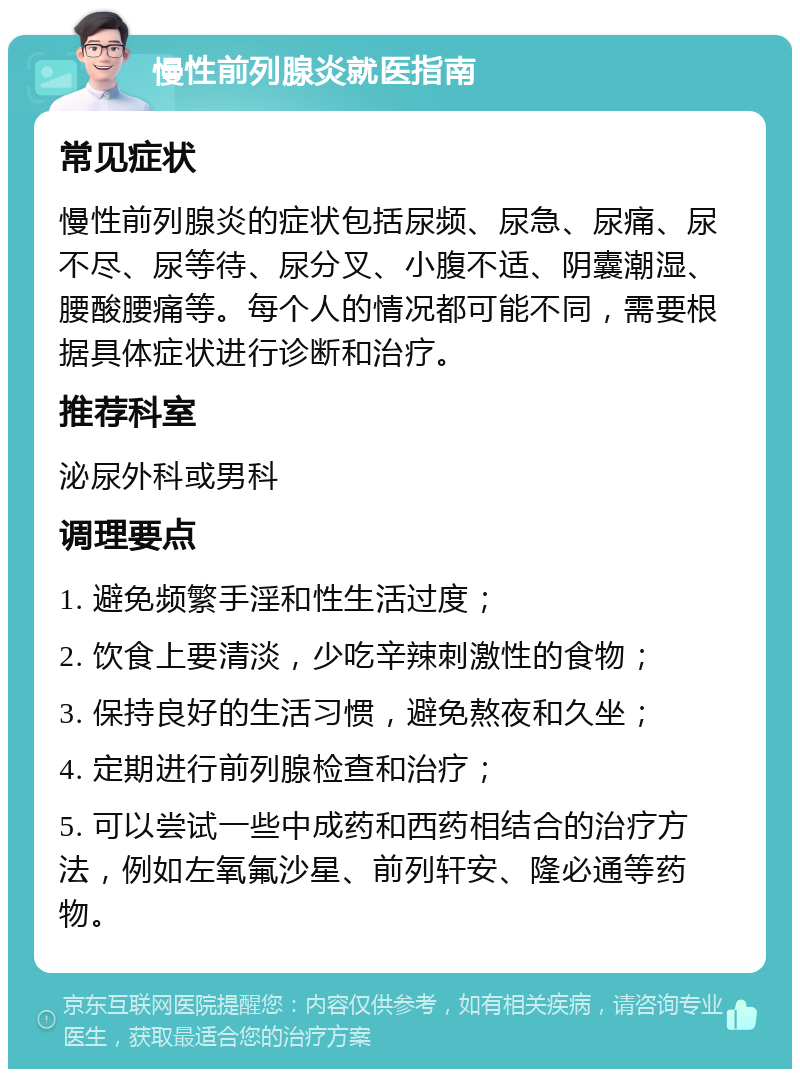 慢性前列腺炎就医指南 常见症状 慢性前列腺炎的症状包括尿频、尿急、尿痛、尿不尽、尿等待、尿分叉、小腹不适、阴囊潮湿、腰酸腰痛等。每个人的情况都可能不同，需要根据具体症状进行诊断和治疗。 推荐科室 泌尿外科或男科 调理要点 1. 避免频繁手淫和性生活过度； 2. 饮食上要清淡，少吃辛辣刺激性的食物； 3. 保持良好的生活习惯，避免熬夜和久坐； 4. 定期进行前列腺检查和治疗； 5. 可以尝试一些中成药和西药相结合的治疗方法，例如左氧氟沙星、前列轩安、隆必通等药物。