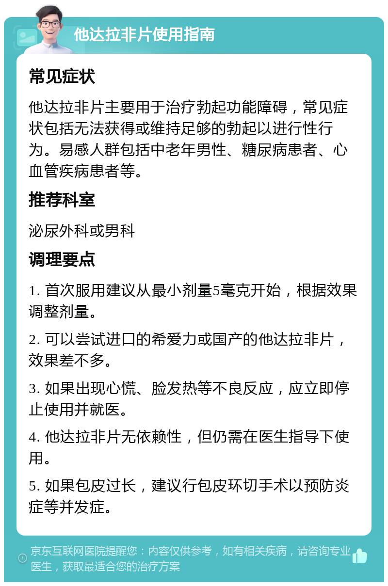 他达拉非片使用指南 常见症状 他达拉非片主要用于治疗勃起功能障碍，常见症状包括无法获得或维持足够的勃起以进行性行为。易感人群包括中老年男性、糖尿病患者、心血管疾病患者等。 推荐科室 泌尿外科或男科 调理要点 1. 首次服用建议从最小剂量5毫克开始，根据效果调整剂量。 2. 可以尝试进口的希爱力或国产的他达拉非片，效果差不多。 3. 如果出现心慌、脸发热等不良反应，应立即停止使用并就医。 4. 他达拉非片无依赖性，但仍需在医生指导下使用。 5. 如果包皮过长，建议行包皮环切手术以预防炎症等并发症。