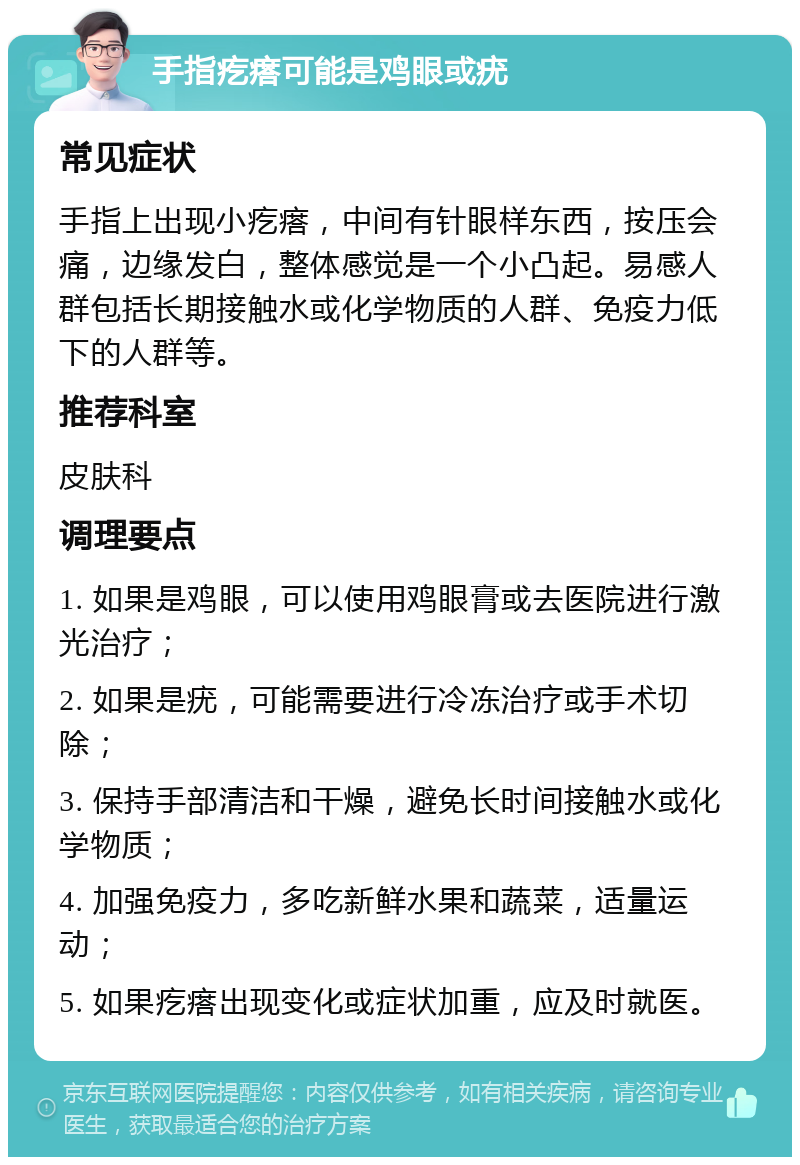 手指疙瘩可能是鸡眼或疣 常见症状 手指上出现小疙瘩，中间有针眼样东西，按压会痛，边缘发白，整体感觉是一个小凸起。易感人群包括长期接触水或化学物质的人群、免疫力低下的人群等。 推荐科室 皮肤科 调理要点 1. 如果是鸡眼，可以使用鸡眼膏或去医院进行激光治疗； 2. 如果是疣，可能需要进行冷冻治疗或手术切除； 3. 保持手部清洁和干燥，避免长时间接触水或化学物质； 4. 加强免疫力，多吃新鲜水果和蔬菜，适量运动； 5. 如果疙瘩出现变化或症状加重，应及时就医。