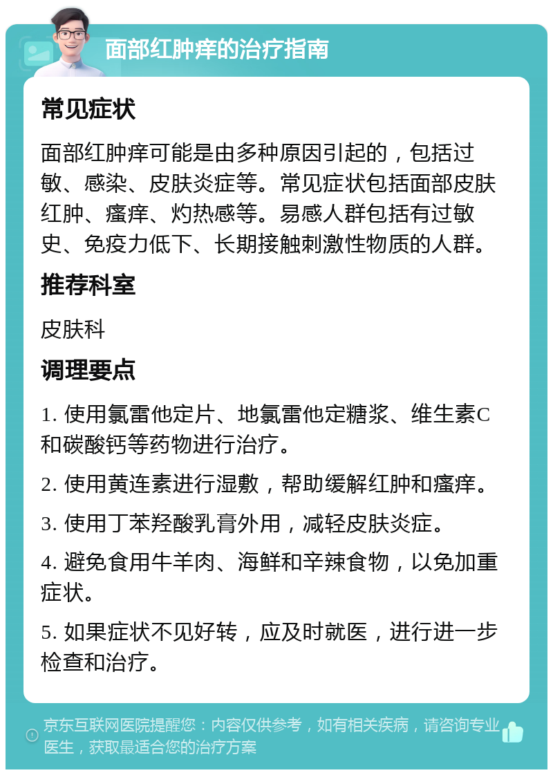 面部红肿痒的治疗指南 常见症状 面部红肿痒可能是由多种原因引起的，包括过敏、感染、皮肤炎症等。常见症状包括面部皮肤红肿、瘙痒、灼热感等。易感人群包括有过敏史、免疫力低下、长期接触刺激性物质的人群。 推荐科室 皮肤科 调理要点 1. 使用氯雷他定片、地氯雷他定糖浆、维生素C和碳酸钙等药物进行治疗。 2. 使用黄连素进行湿敷，帮助缓解红肿和瘙痒。 3. 使用丁苯羟酸乳膏外用，减轻皮肤炎症。 4. 避免食用牛羊肉、海鲜和辛辣食物，以免加重症状。 5. 如果症状不见好转，应及时就医，进行进一步检查和治疗。