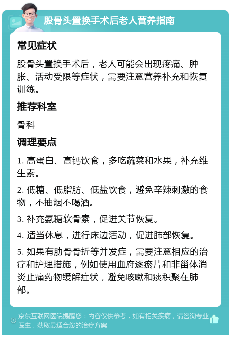 股骨头置换手术后老人营养指南 常见症状 股骨头置换手术后，老人可能会出现疼痛、肿胀、活动受限等症状，需要注意营养补充和恢复训练。 推荐科室 骨科 调理要点 1. 高蛋白、高钙饮食，多吃蔬菜和水果，补充维生素。 2. 低糖、低脂肪、低盐饮食，避免辛辣刺激的食物，不抽烟不喝酒。 3. 补充氨糖软骨素，促进关节恢复。 4. 适当休息，进行床边活动，促进肺部恢复。 5. 如果有肋骨骨折等并发症，需要注意相应的治疗和护理措施，例如使用血府逐瘀片和非甾体消炎止痛药物缓解症状，避免咳嗽和痰积聚在肺部。