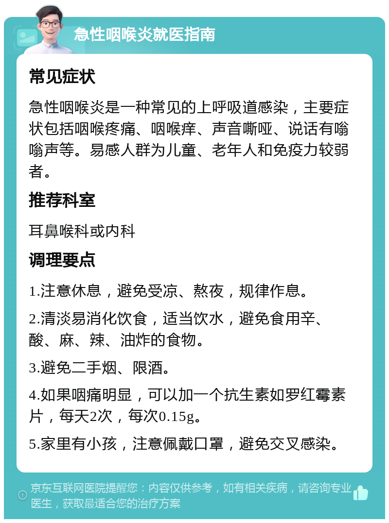 急性咽喉炎就医指南 常见症状 急性咽喉炎是一种常见的上呼吸道感染，主要症状包括咽喉疼痛、咽喉痒、声音嘶哑、说话有嗡嗡声等。易感人群为儿童、老年人和免疫力较弱者。 推荐科室 耳鼻喉科或内科 调理要点 1.注意休息，避免受凉、熬夜，规律作息。 2.清淡易消化饮食，适当饮水，避免食用辛、酸、麻、辣、油炸的食物。 3.避免二手烟、限酒。 4.如果咽痛明显，可以加一个抗生素如罗红霉素片，每天2次，每次0.15g。 5.家里有小孩，注意佩戴口罩，避免交叉感染。