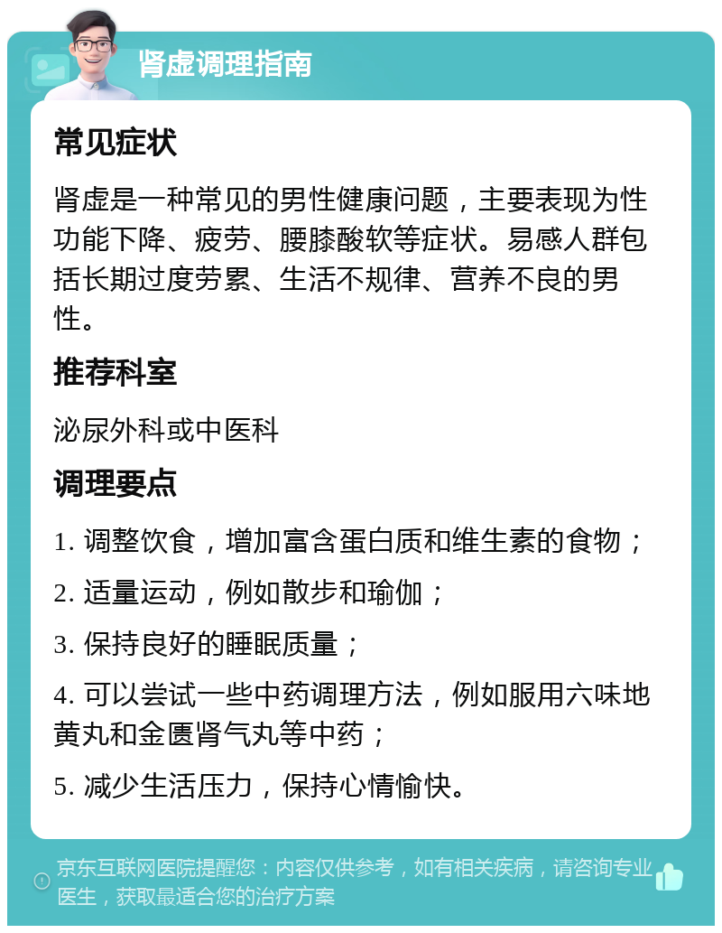 肾虚调理指南 常见症状 肾虚是一种常见的男性健康问题，主要表现为性功能下降、疲劳、腰膝酸软等症状。易感人群包括长期过度劳累、生活不规律、营养不良的男性。 推荐科室 泌尿外科或中医科 调理要点 1. 调整饮食，增加富含蛋白质和维生素的食物； 2. 适量运动，例如散步和瑜伽； 3. 保持良好的睡眠质量； 4. 可以尝试一些中药调理方法，例如服用六味地黄丸和金匮肾气丸等中药； 5. 减少生活压力，保持心情愉快。