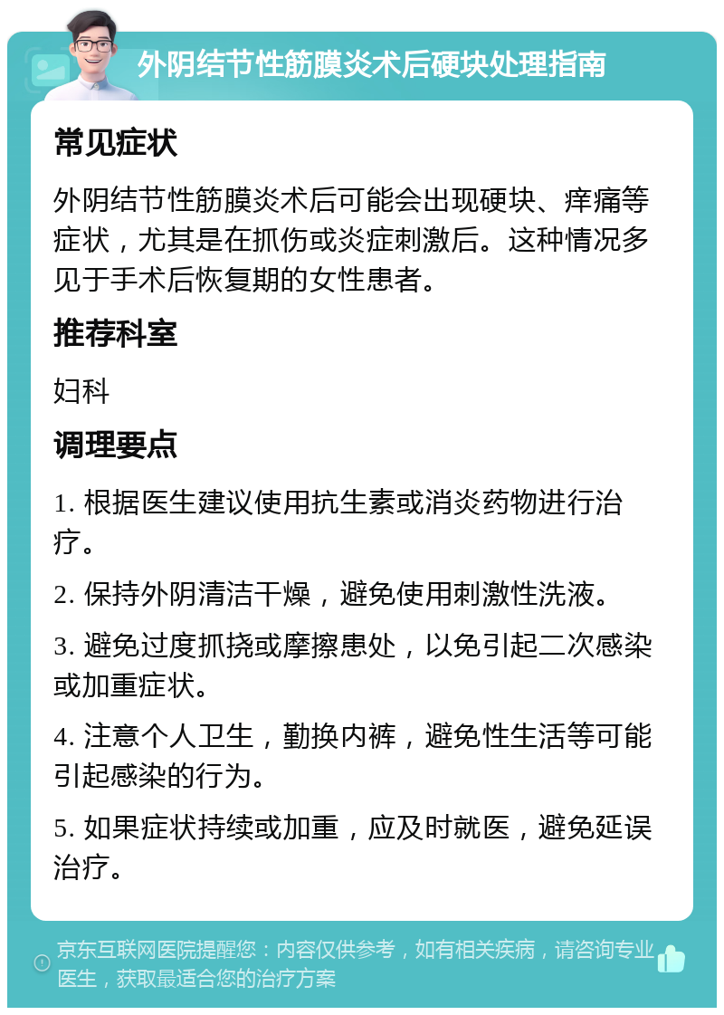 外阴结节性筋膜炎术后硬块处理指南 常见症状 外阴结节性筋膜炎术后可能会出现硬块、痒痛等症状，尤其是在抓伤或炎症刺激后。这种情况多见于手术后恢复期的女性患者。 推荐科室 妇科 调理要点 1. 根据医生建议使用抗生素或消炎药物进行治疗。 2. 保持外阴清洁干燥，避免使用刺激性洗液。 3. 避免过度抓挠或摩擦患处，以免引起二次感染或加重症状。 4. 注意个人卫生，勤换内裤，避免性生活等可能引起感染的行为。 5. 如果症状持续或加重，应及时就医，避免延误治疗。