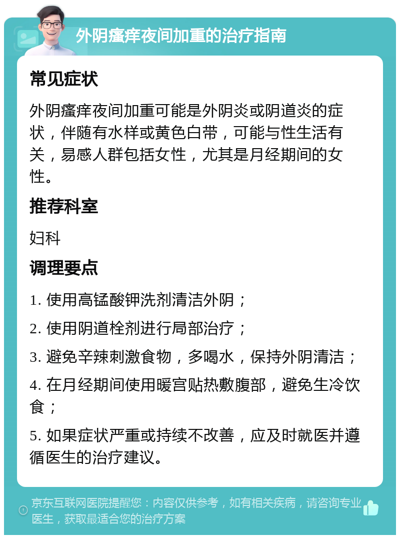 外阴瘙痒夜间加重的治疗指南 常见症状 外阴瘙痒夜间加重可能是外阴炎或阴道炎的症状，伴随有水样或黄色白带，可能与性生活有关，易感人群包括女性，尤其是月经期间的女性。 推荐科室 妇科 调理要点 1. 使用高锰酸钾洗剂清洁外阴； 2. 使用阴道栓剂进行局部治疗； 3. 避免辛辣刺激食物，多喝水，保持外阴清洁； 4. 在月经期间使用暖宫贴热敷腹部，避免生冷饮食； 5. 如果症状严重或持续不改善，应及时就医并遵循医生的治疗建议。