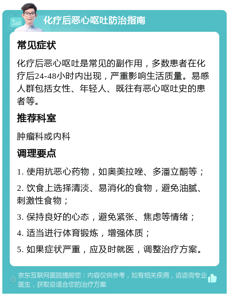 化疗后恶心呕吐防治指南 常见症状 化疗后恶心呕吐是常见的副作用，多数患者在化疗后24-48小时内出现，严重影响生活质量。易感人群包括女性、年轻人、既往有恶心呕吐史的患者等。 推荐科室 肿瘤科或内科 调理要点 1. 使用抗恶心药物，如奥美拉唑、多潘立酮等； 2. 饮食上选择清淡、易消化的食物，避免油腻、刺激性食物； 3. 保持良好的心态，避免紧张、焦虑等情绪； 4. 适当进行体育锻炼，增强体质； 5. 如果症状严重，应及时就医，调整治疗方案。