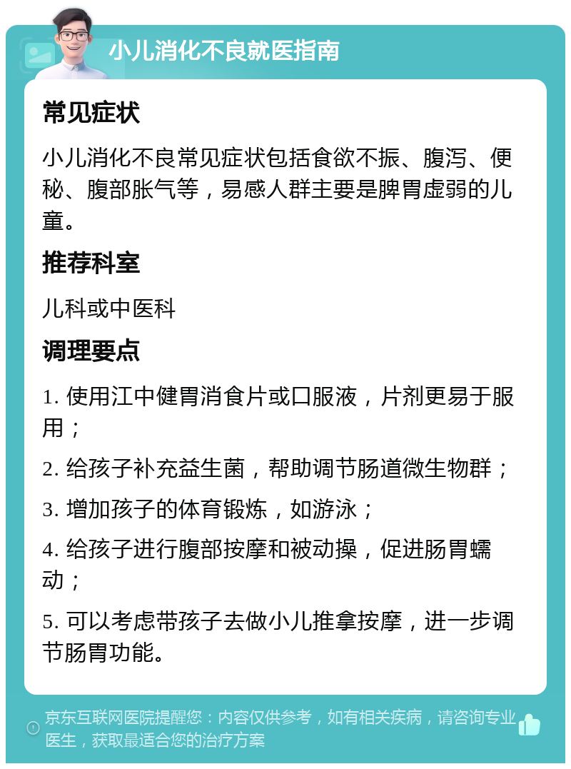 小儿消化不良就医指南 常见症状 小儿消化不良常见症状包括食欲不振、腹泻、便秘、腹部胀气等，易感人群主要是脾胃虚弱的儿童。 推荐科室 儿科或中医科 调理要点 1. 使用江中健胃消食片或口服液，片剂更易于服用； 2. 给孩子补充益生菌，帮助调节肠道微生物群； 3. 增加孩子的体育锻炼，如游泳； 4. 给孩子进行腹部按摩和被动操，促进肠胃蠕动； 5. 可以考虑带孩子去做小儿推拿按摩，进一步调节肠胃功能。