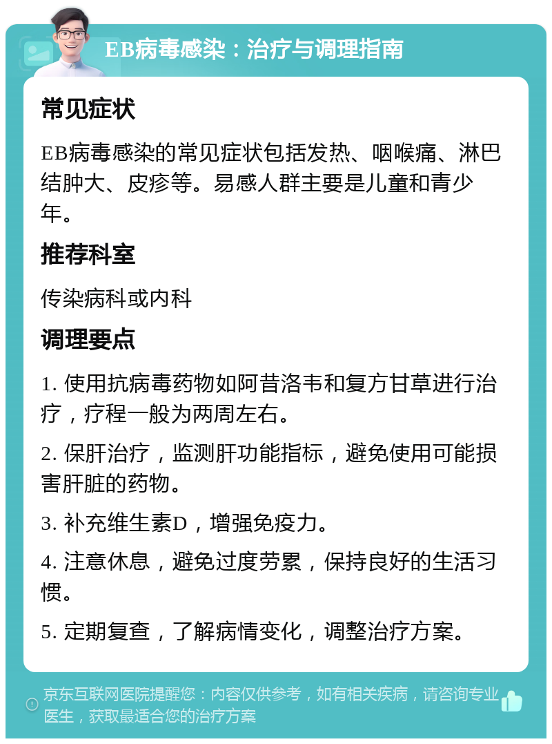 EB病毒感染：治疗与调理指南 常见症状 EB病毒感染的常见症状包括发热、咽喉痛、淋巴结肿大、皮疹等。易感人群主要是儿童和青少年。 推荐科室 传染病科或内科 调理要点 1. 使用抗病毒药物如阿昔洛韦和复方甘草进行治疗，疗程一般为两周左右。 2. 保肝治疗，监测肝功能指标，避免使用可能损害肝脏的药物。 3. 补充维生素D，增强免疫力。 4. 注意休息，避免过度劳累，保持良好的生活习惯。 5. 定期复查，了解病情变化，调整治疗方案。