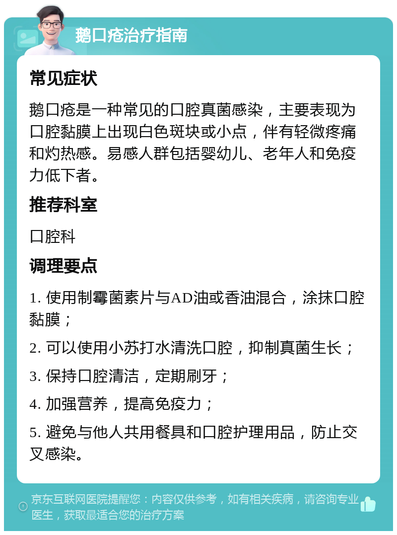 鹅口疮治疗指南 常见症状 鹅口疮是一种常见的口腔真菌感染，主要表现为口腔黏膜上出现白色斑块或小点，伴有轻微疼痛和灼热感。易感人群包括婴幼儿、老年人和免疫力低下者。 推荐科室 口腔科 调理要点 1. 使用制霉菌素片与AD油或香油混合，涂抹口腔黏膜； 2. 可以使用小苏打水清洗口腔，抑制真菌生长； 3. 保持口腔清洁，定期刷牙； 4. 加强营养，提高免疫力； 5. 避免与他人共用餐具和口腔护理用品，防止交叉感染。