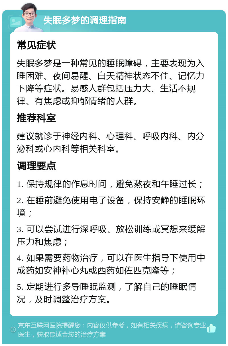 失眠多梦的调理指南 常见症状 失眠多梦是一种常见的睡眠障碍，主要表现为入睡困难、夜间易醒、白天精神状态不佳、记忆力下降等症状。易感人群包括压力大、生活不规律、有焦虑或抑郁情绪的人群。 推荐科室 建议就诊于神经内科、心理科、呼吸内科、内分泌科或心内科等相关科室。 调理要点 1. 保持规律的作息时间，避免熬夜和午睡过长； 2. 在睡前避免使用电子设备，保持安静的睡眠环境； 3. 可以尝试进行深呼吸、放松训练或冥想来缓解压力和焦虑； 4. 如果需要药物治疗，可以在医生指导下使用中成药如安神补心丸或西药如佐匹克隆等； 5. 定期进行多导睡眠监测，了解自己的睡眠情况，及时调整治疗方案。