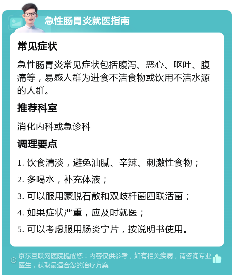 急性肠胃炎就医指南 常见症状 急性肠胃炎常见症状包括腹泻、恶心、呕吐、腹痛等，易感人群为进食不洁食物或饮用不洁水源的人群。 推荐科室 消化内科或急诊科 调理要点 1. 饮食清淡，避免油腻、辛辣、刺激性食物； 2. 多喝水，补充体液； 3. 可以服用蒙脱石散和双歧杆菌四联活菌； 4. 如果症状严重，应及时就医； 5. 可以考虑服用肠炎宁片，按说明书使用。