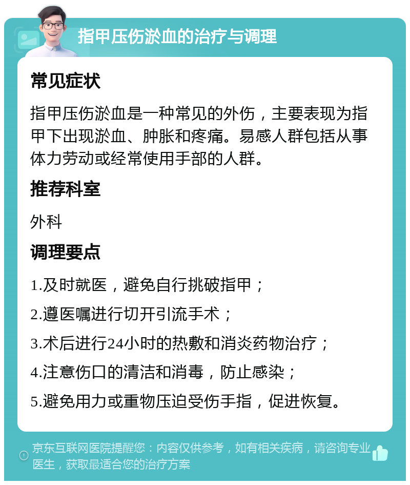 指甲压伤淤血的治疗与调理 常见症状 指甲压伤淤血是一种常见的外伤，主要表现为指甲下出现淤血、肿胀和疼痛。易感人群包括从事体力劳动或经常使用手部的人群。 推荐科室 外科 调理要点 1.及时就医，避免自行挑破指甲； 2.遵医嘱进行切开引流手术； 3.术后进行24小时的热敷和消炎药物治疗； 4.注意伤口的清洁和消毒，防止感染； 5.避免用力或重物压迫受伤手指，促进恢复。