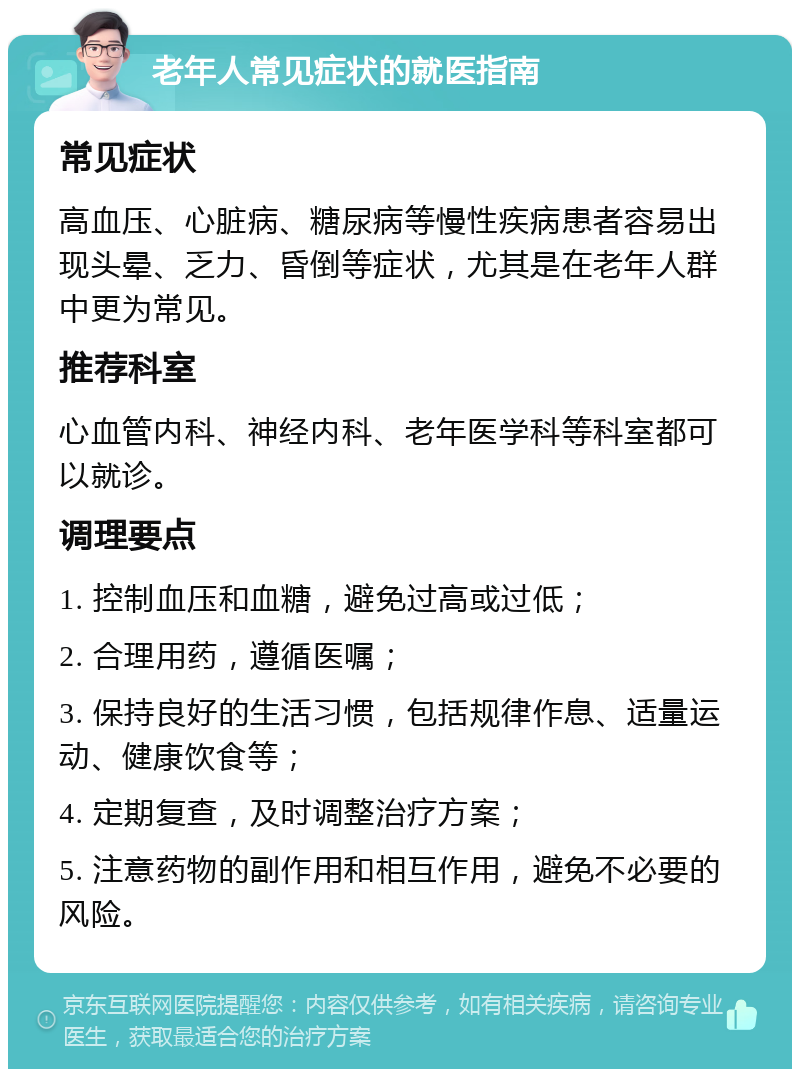 老年人常见症状的就医指南 常见症状 高血压、心脏病、糖尿病等慢性疾病患者容易出现头晕、乏力、昏倒等症状，尤其是在老年人群中更为常见。 推荐科室 心血管内科、神经内科、老年医学科等科室都可以就诊。 调理要点 1. 控制血压和血糖，避免过高或过低； 2. 合理用药，遵循医嘱； 3. 保持良好的生活习惯，包括规律作息、适量运动、健康饮食等； 4. 定期复查，及时调整治疗方案； 5. 注意药物的副作用和相互作用，避免不必要的风险。