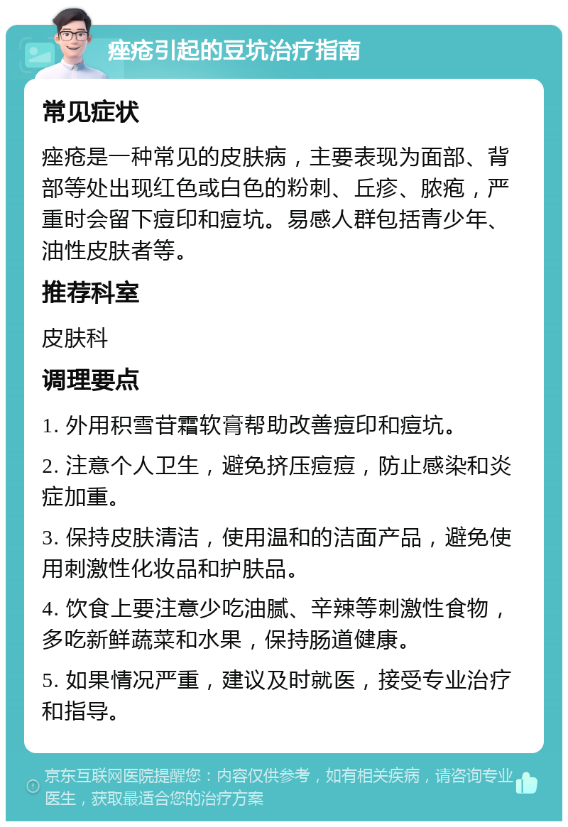 痤疮引起的豆坑治疗指南 常见症状 痤疮是一种常见的皮肤病，主要表现为面部、背部等处出现红色或白色的粉刺、丘疹、脓疱，严重时会留下痘印和痘坑。易感人群包括青少年、油性皮肤者等。 推荐科室 皮肤科 调理要点 1. 外用积雪苷霜软膏帮助改善痘印和痘坑。 2. 注意个人卫生，避免挤压痘痘，防止感染和炎症加重。 3. 保持皮肤清洁，使用温和的洁面产品，避免使用刺激性化妆品和护肤品。 4. 饮食上要注意少吃油腻、辛辣等刺激性食物，多吃新鲜蔬菜和水果，保持肠道健康。 5. 如果情况严重，建议及时就医，接受专业治疗和指导。