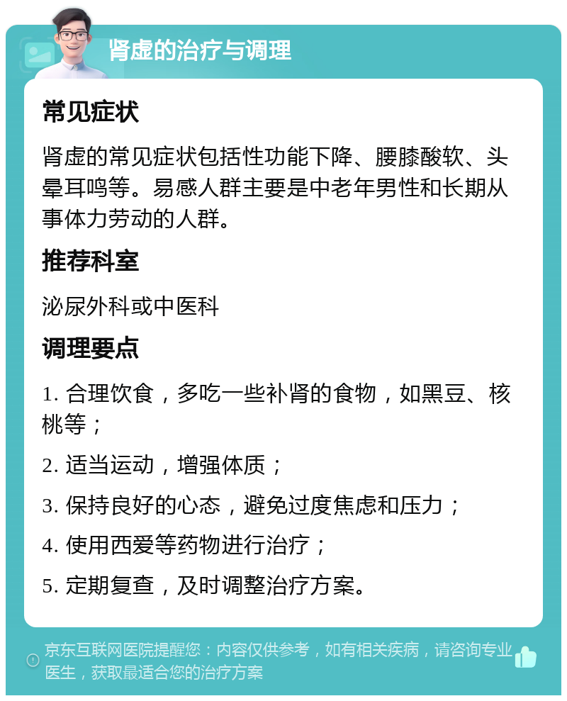 肾虚的治疗与调理 常见症状 肾虚的常见症状包括性功能下降、腰膝酸软、头晕耳鸣等。易感人群主要是中老年男性和长期从事体力劳动的人群。 推荐科室 泌尿外科或中医科 调理要点 1. 合理饮食，多吃一些补肾的食物，如黑豆、核桃等； 2. 适当运动，增强体质； 3. 保持良好的心态，避免过度焦虑和压力； 4. 使用西爱等药物进行治疗； 5. 定期复查，及时调整治疗方案。