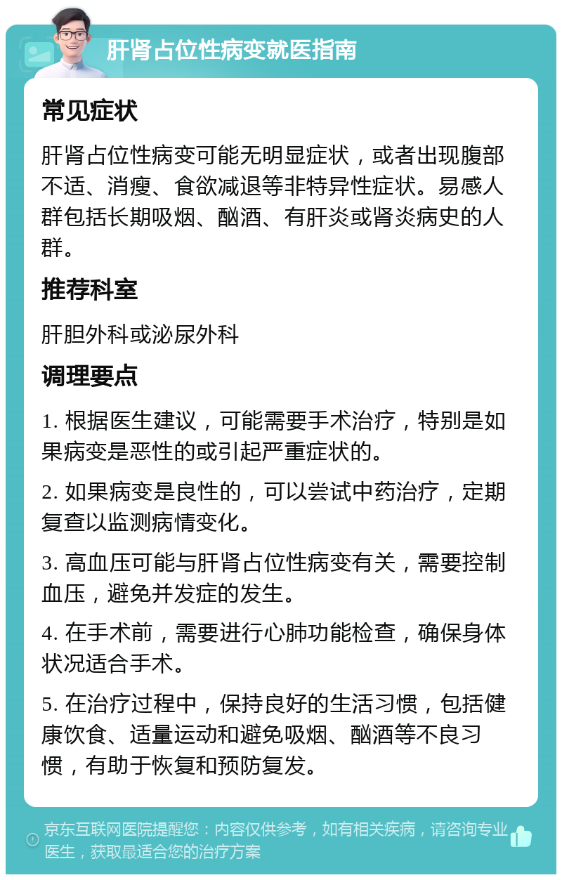 肝肾占位性病变就医指南 常见症状 肝肾占位性病变可能无明显症状，或者出现腹部不适、消瘦、食欲减退等非特异性症状。易感人群包括长期吸烟、酗酒、有肝炎或肾炎病史的人群。 推荐科室 肝胆外科或泌尿外科 调理要点 1. 根据医生建议，可能需要手术治疗，特别是如果病变是恶性的或引起严重症状的。 2. 如果病变是良性的，可以尝试中药治疗，定期复查以监测病情变化。 3. 高血压可能与肝肾占位性病变有关，需要控制血压，避免并发症的发生。 4. 在手术前，需要进行心肺功能检查，确保身体状况适合手术。 5. 在治疗过程中，保持良好的生活习惯，包括健康饮食、适量运动和避免吸烟、酗酒等不良习惯，有助于恢复和预防复发。