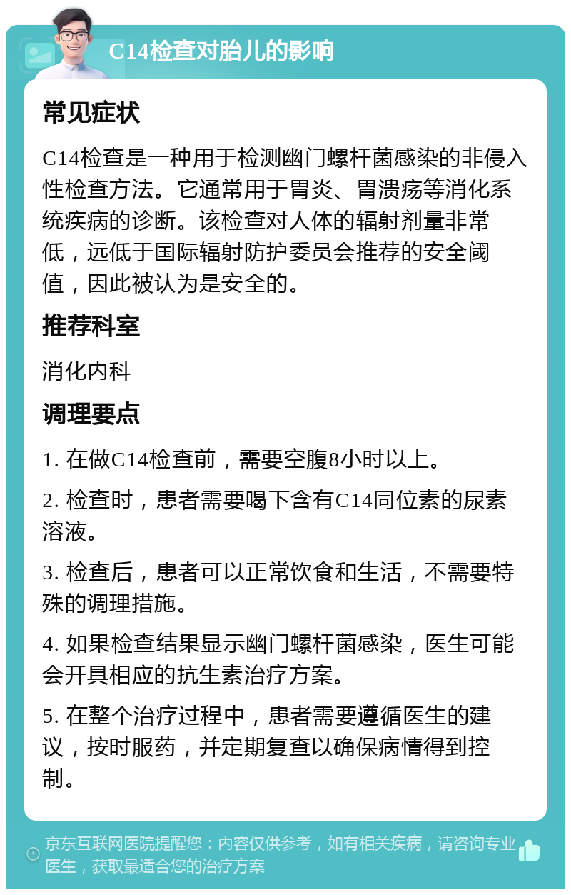 C14检查对胎儿的影响 常见症状 C14检查是一种用于检测幽门螺杆菌感染的非侵入性检查方法。它通常用于胃炎、胃溃疡等消化系统疾病的诊断。该检查对人体的辐射剂量非常低，远低于国际辐射防护委员会推荐的安全阈值，因此被认为是安全的。 推荐科室 消化内科 调理要点 1. 在做C14检查前，需要空腹8小时以上。 2. 检查时，患者需要喝下含有C14同位素的尿素溶液。 3. 检查后，患者可以正常饮食和生活，不需要特殊的调理措施。 4. 如果检查结果显示幽门螺杆菌感染，医生可能会开具相应的抗生素治疗方案。 5. 在整个治疗过程中，患者需要遵循医生的建议，按时服药，并定期复查以确保病情得到控制。