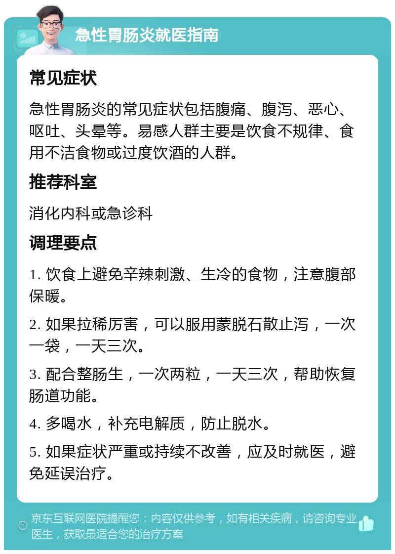 急性胃肠炎就医指南 常见症状 急性胃肠炎的常见症状包括腹痛、腹泻、恶心、呕吐、头晕等。易感人群主要是饮食不规律、食用不洁食物或过度饮酒的人群。 推荐科室 消化内科或急诊科 调理要点 1. 饮食上避免辛辣刺激、生冷的食物，注意腹部保暖。 2. 如果拉稀厉害，可以服用蒙脱石散止泻，一次一袋，一天三次。 3. 配合整肠生，一次两粒，一天三次，帮助恢复肠道功能。 4. 多喝水，补充电解质，防止脱水。 5. 如果症状严重或持续不改善，应及时就医，避免延误治疗。