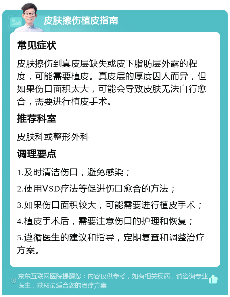 皮肤擦伤植皮指南 常见症状 皮肤擦伤到真皮层缺失或皮下脂肪层外露的程度，可能需要植皮。真皮层的厚度因人而异，但如果伤口面积太大，可能会导致皮肤无法自行愈合，需要进行植皮手术。 推荐科室 皮肤科或整形外科 调理要点 1.及时清洁伤口，避免感染； 2.使用ⅤSD疗法等促进伤口愈合的方法； 3.如果伤口面积较大，可能需要进行植皮手术； 4.植皮手术后，需要注意伤口的护理和恢复； 5.遵循医生的建议和指导，定期复查和调整治疗方案。