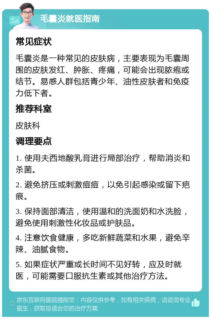 毛囊炎就医指南 常见症状 毛囊炎是一种常见的皮肤病，主要表现为毛囊周围的皮肤发红、肿胀、疼痛，可能会出现脓疱或结节。易感人群包括青少年、油性皮肤者和免疫力低下者。 推荐科室 皮肤科 调理要点 1. 使用夫西地酸乳膏进行局部治疗，帮助消炎和杀菌。 2. 避免挤压或刺激痘痘，以免引起感染或留下疤痕。 3. 保持面部清洁，使用温和的洗面奶和水洗脸，避免使用刺激性化妆品或护肤品。 4. 注意饮食健康，多吃新鲜蔬菜和水果，避免辛辣、油腻食物。 5. 如果症状严重或长时间不见好转，应及时就医，可能需要口服抗生素或其他治疗方法。