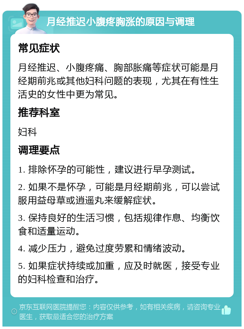 月经推迟小腹疼胸涨的原因与调理 常见症状 月经推迟、小腹疼痛、胸部胀痛等症状可能是月经期前兆或其他妇科问题的表现，尤其在有性生活史的女性中更为常见。 推荐科室 妇科 调理要点 1. 排除怀孕的可能性，建议进行早孕测试。 2. 如果不是怀孕，可能是月经期前兆，可以尝试服用益母草或逍遥丸来缓解症状。 3. 保持良好的生活习惯，包括规律作息、均衡饮食和适量运动。 4. 减少压力，避免过度劳累和情绪波动。 5. 如果症状持续或加重，应及时就医，接受专业的妇科检查和治疗。