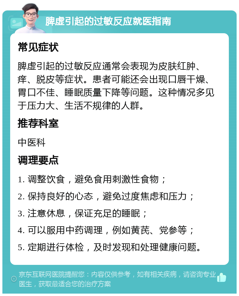 脾虚引起的过敏反应就医指南 常见症状 脾虚引起的过敏反应通常会表现为皮肤红肿、痒、脱皮等症状。患者可能还会出现口唇干燥、胃口不佳、睡眠质量下降等问题。这种情况多见于压力大、生活不规律的人群。 推荐科室 中医科 调理要点 1. 调整饮食，避免食用刺激性食物； 2. 保持良好的心态，避免过度焦虑和压力； 3. 注意休息，保证充足的睡眠； 4. 可以服用中药调理，例如黄芪、党参等； 5. 定期进行体检，及时发现和处理健康问题。