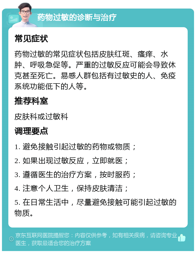 药物过敏的诊断与治疗 常见症状 药物过敏的常见症状包括皮肤红斑、瘙痒、水肿、呼吸急促等。严重的过敏反应可能会导致休克甚至死亡。易感人群包括有过敏史的人、免疫系统功能低下的人等。 推荐科室 皮肤科或过敏科 调理要点 1. 避免接触引起过敏的药物或物质； 2. 如果出现过敏反应，立即就医； 3. 遵循医生的治疗方案，按时服药； 4. 注意个人卫生，保持皮肤清洁； 5. 在日常生活中，尽量避免接触可能引起过敏的物质。