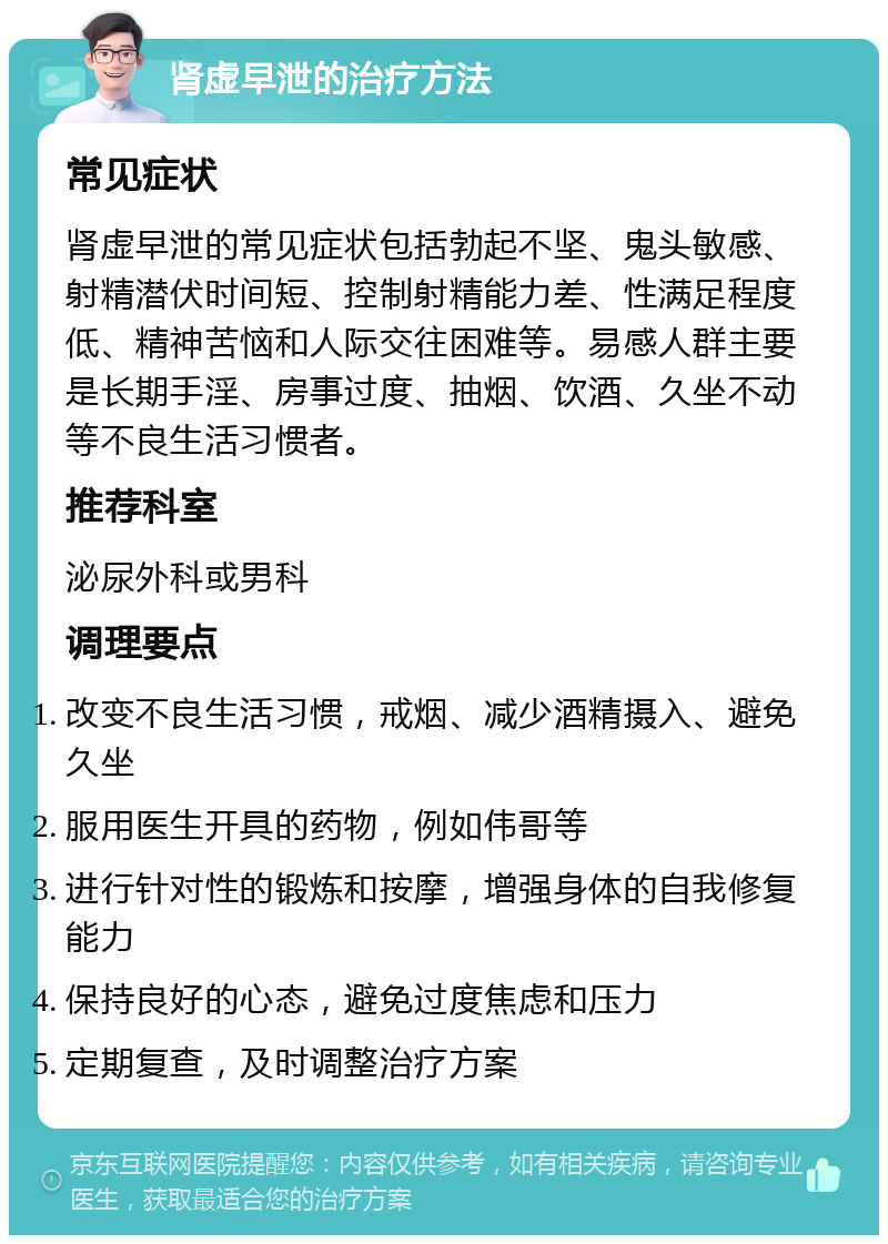 肾虚早泄的治疗方法 常见症状 肾虚早泄的常见症状包括勃起不坚、鬼头敏感、射精潜伏时间短、控制射精能力差、性满足程度低、精神苦恼和人际交往困难等。易感人群主要是长期手淫、房事过度、抽烟、饮酒、久坐不动等不良生活习惯者。 推荐科室 泌尿外科或男科 调理要点 改变不良生活习惯，戒烟、减少酒精摄入、避免久坐 服用医生开具的药物，例如伟哥等 进行针对性的锻炼和按摩，增强身体的自我修复能力 保持良好的心态，避免过度焦虑和压力 定期复查，及时调整治疗方案