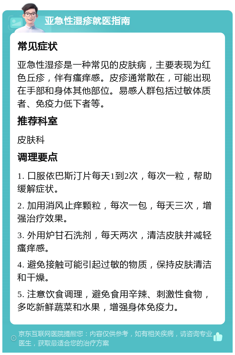 亚急性湿疹就医指南 常见症状 亚急性湿疹是一种常见的皮肤病，主要表现为红色丘疹，伴有瘙痒感。皮疹通常散在，可能出现在手部和身体其他部位。易感人群包括过敏体质者、免疫力低下者等。 推荐科室 皮肤科 调理要点 1. 口服依巴斯汀片每天1到2次，每次一粒，帮助缓解症状。 2. 加用消风止痒颗粒，每次一包，每天三次，增强治疗效果。 3. 外用炉甘石洗剂，每天两次，清洁皮肤并减轻瘙痒感。 4. 避免接触可能引起过敏的物质，保持皮肤清洁和干燥。 5. 注意饮食调理，避免食用辛辣、刺激性食物，多吃新鲜蔬菜和水果，增强身体免疫力。