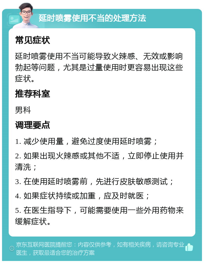 延时喷雾使用不当的处理方法 常见症状 延时喷雾使用不当可能导致火辣感、无效或影响勃起等问题，尤其是过量使用时更容易出现这些症状。 推荐科室 男科 调理要点 1. 减少使用量，避免过度使用延时喷雾； 2. 如果出现火辣感或其他不适，立即停止使用并清洗； 3. 在使用延时喷雾前，先进行皮肤敏感测试； 4. 如果症状持续或加重，应及时就医； 5. 在医生指导下，可能需要使用一些外用药物来缓解症状。