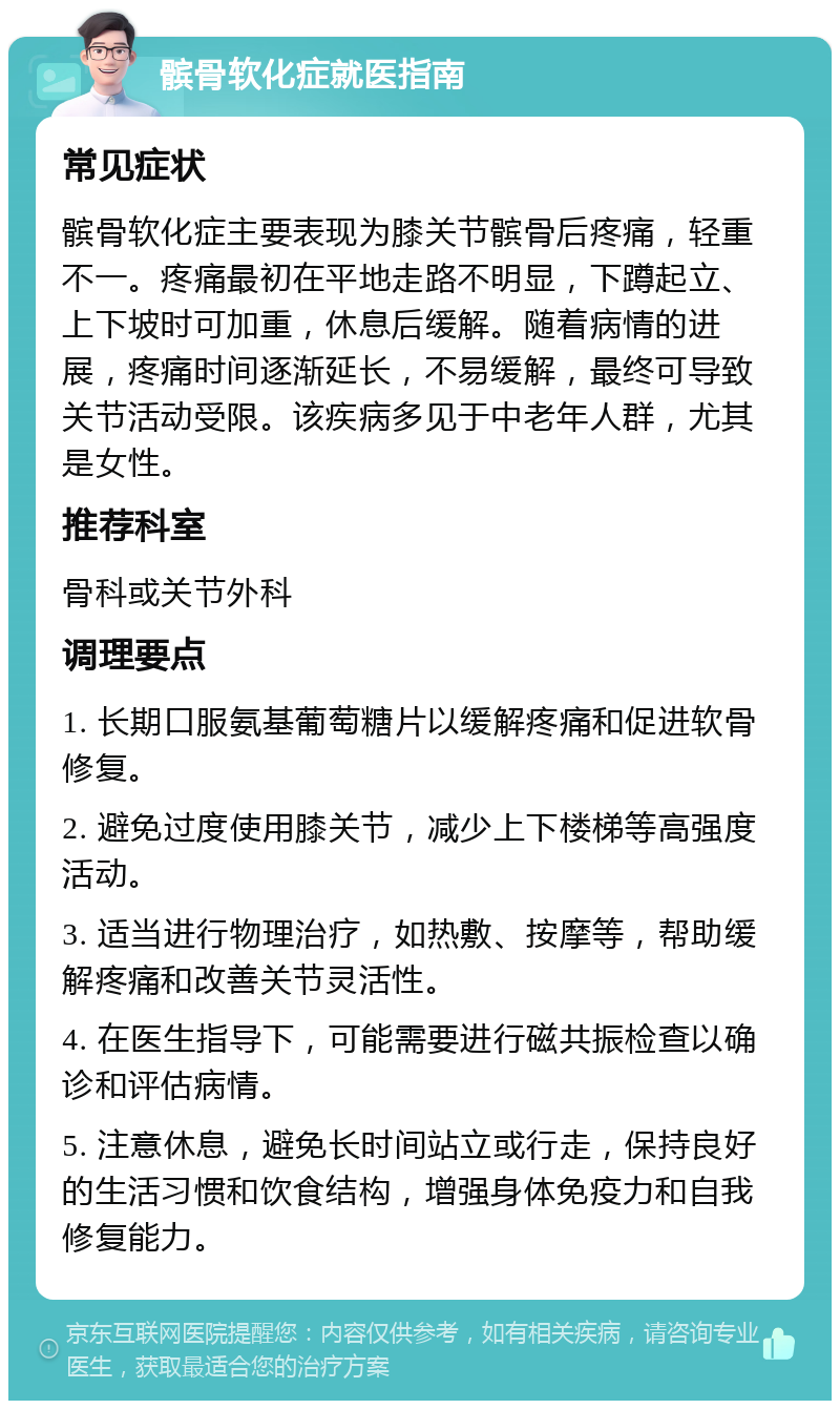 髌骨软化症就医指南 常见症状 髌骨软化症主要表现为膝关节髌骨后疼痛，轻重不一。疼痛最初在平地走路不明显，下蹲起立、上下坡时可加重，休息后缓解。随着病情的进展，疼痛时间逐渐延长，不易缓解，最终可导致关节活动受限。该疾病多见于中老年人群，尤其是女性。 推荐科室 骨科或关节外科 调理要点 1. 长期口服氨基葡萄糖片以缓解疼痛和促进软骨修复。 2. 避免过度使用膝关节，减少上下楼梯等高强度活动。 3. 适当进行物理治疗，如热敷、按摩等，帮助缓解疼痛和改善关节灵活性。 4. 在医生指导下，可能需要进行磁共振检查以确诊和评估病情。 5. 注意休息，避免长时间站立或行走，保持良好的生活习惯和饮食结构，增强身体免疫力和自我修复能力。