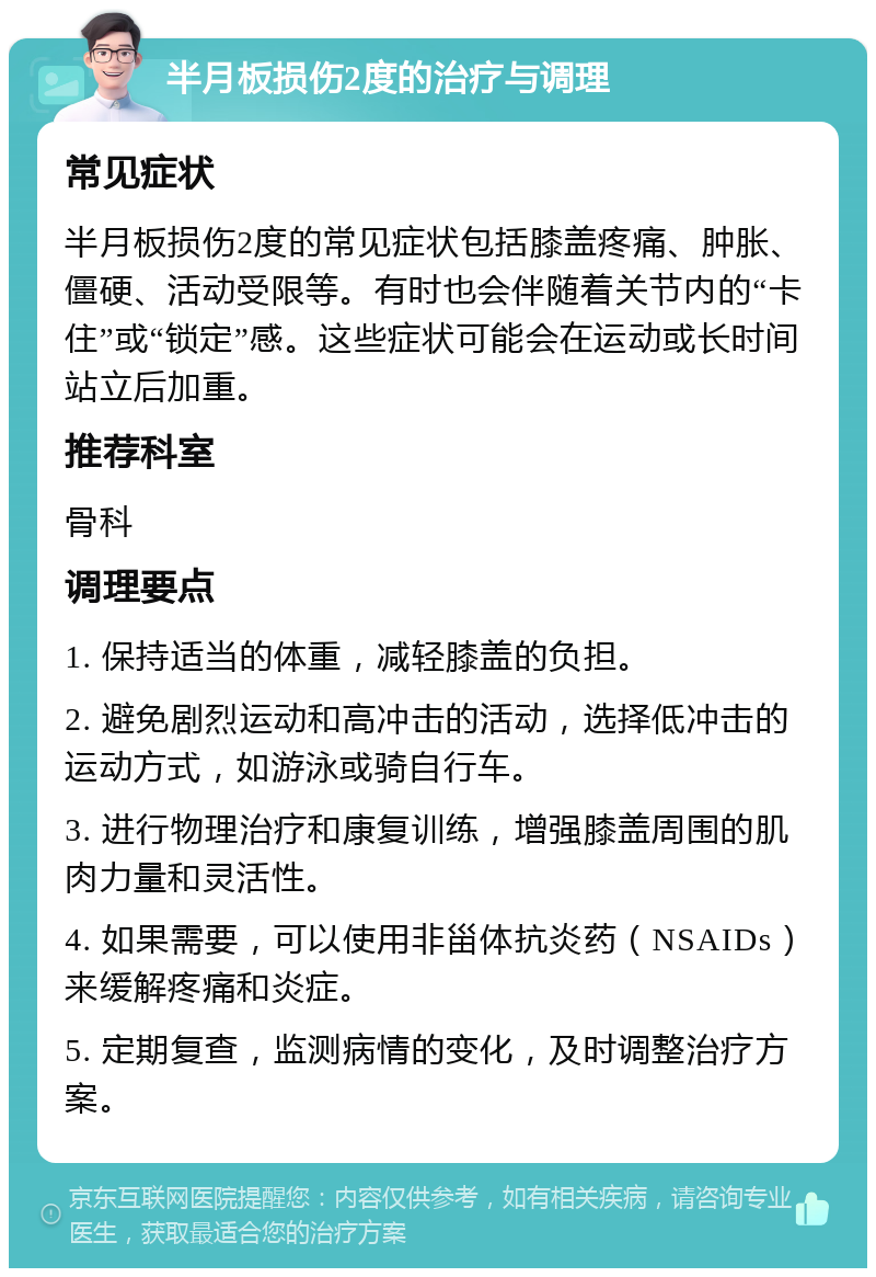 半月板损伤2度的治疗与调理 常见症状 半月板损伤2度的常见症状包括膝盖疼痛、肿胀、僵硬、活动受限等。有时也会伴随着关节内的“卡住”或“锁定”感。这些症状可能会在运动或长时间站立后加重。 推荐科室 骨科 调理要点 1. 保持适当的体重，减轻膝盖的负担。 2. 避免剧烈运动和高冲击的活动，选择低冲击的运动方式，如游泳或骑自行车。 3. 进行物理治疗和康复训练，增强膝盖周围的肌肉力量和灵活性。 4. 如果需要，可以使用非甾体抗炎药（NSAIDs）来缓解疼痛和炎症。 5. 定期复查，监测病情的变化，及时调整治疗方案。