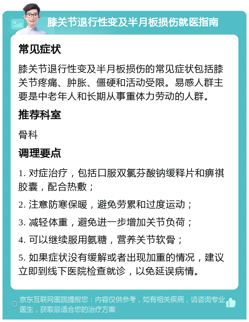 膝关节退行性变及半月板损伤就医指南 常见症状 膝关节退行性变及半月板损伤的常见症状包括膝关节疼痛、肿胀、僵硬和活动受限。易感人群主要是中老年人和长期从事重体力劳动的人群。 推荐科室 骨科 调理要点 1. 对症治疗，包括口服双氯芬酸钠缓释片和痹祺胶囊，配合热敷； 2. 注意防寒保暖，避免劳累和过度运动； 3. 减轻体重，避免进一步增加关节负荷； 4. 可以继续服用氨糖，营养关节软骨； 5. 如果症状没有缓解或者出现加重的情况，建议立即到线下医院检查就诊，以免延误病情。