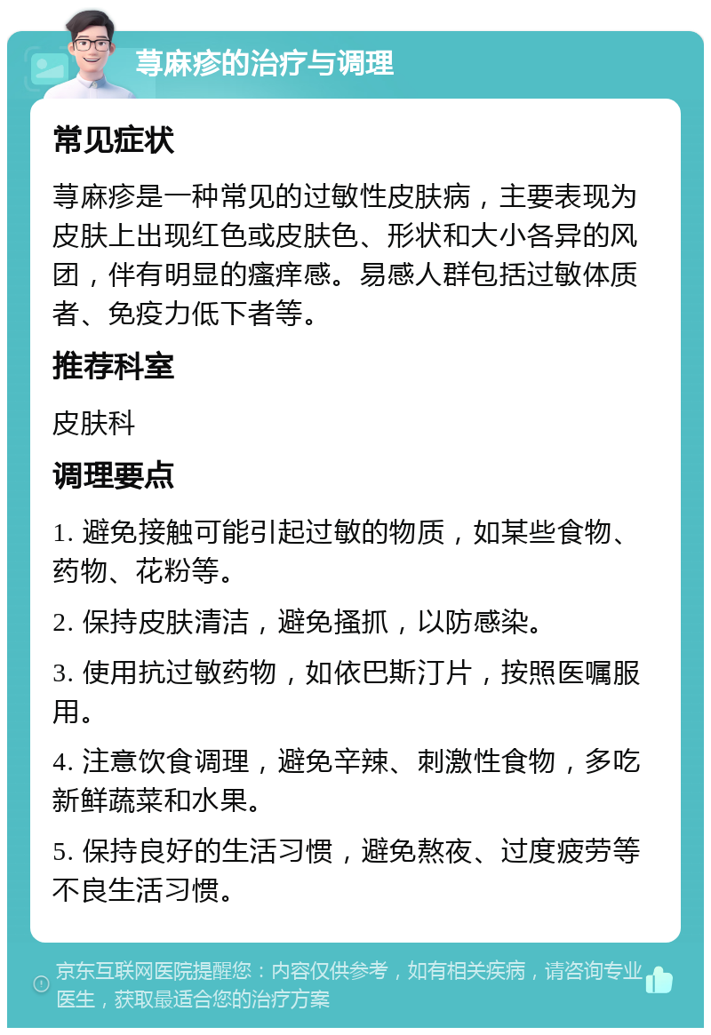 荨麻疹的治疗与调理 常见症状 荨麻疹是一种常见的过敏性皮肤病，主要表现为皮肤上出现红色或皮肤色、形状和大小各异的风团，伴有明显的瘙痒感。易感人群包括过敏体质者、免疫力低下者等。 推荐科室 皮肤科 调理要点 1. 避免接触可能引起过敏的物质，如某些食物、药物、花粉等。 2. 保持皮肤清洁，避免搔抓，以防感染。 3. 使用抗过敏药物，如依巴斯汀片，按照医嘱服用。 4. 注意饮食调理，避免辛辣、刺激性食物，多吃新鲜蔬菜和水果。 5. 保持良好的生活习惯，避免熬夜、过度疲劳等不良生活习惯。