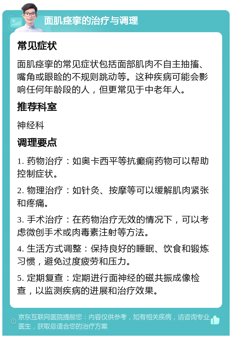 面肌痉挛的治疗与调理 常见症状 面肌痉挛的常见症状包括面部肌肉不自主抽搐、嘴角或眼睑的不规则跳动等。这种疾病可能会影响任何年龄段的人，但更常见于中老年人。 推荐科室 神经科 调理要点 1. 药物治疗：如奥卡西平等抗癫痫药物可以帮助控制症状。 2. 物理治疗：如针灸、按摩等可以缓解肌肉紧张和疼痛。 3. 手术治疗：在药物治疗无效的情况下，可以考虑微创手术或肉毒素注射等方法。 4. 生活方式调整：保持良好的睡眠、饮食和锻炼习惯，避免过度疲劳和压力。 5. 定期复查：定期进行面神经的磁共振成像检查，以监测疾病的进展和治疗效果。