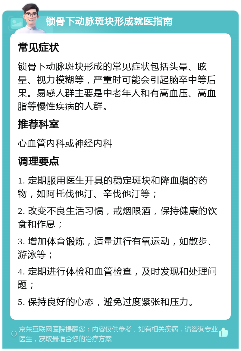 锁骨下动脉斑块形成就医指南 常见症状 锁骨下动脉斑块形成的常见症状包括头晕、眩晕、视力模糊等，严重时可能会引起脑卒中等后果。易感人群主要是中老年人和有高血压、高血脂等慢性疾病的人群。 推荐科室 心血管内科或神经内科 调理要点 1. 定期服用医生开具的稳定斑块和降血脂的药物，如阿托伐他汀、辛伐他汀等； 2. 改变不良生活习惯，戒烟限酒，保持健康的饮食和作息； 3. 增加体育锻炼，适量进行有氧运动，如散步、游泳等； 4. 定期进行体检和血管检查，及时发现和处理问题； 5. 保持良好的心态，避免过度紧张和压力。