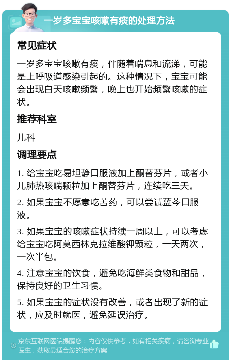 一岁多宝宝咳嗽有痰的处理方法 常见症状 一岁多宝宝咳嗽有痰，伴随着喘息和流涕，可能是上呼吸道感染引起的。这种情况下，宝宝可能会出现白天咳嗽频繁，晚上也开始频繁咳嗽的症状。 推荐科室 儿科 调理要点 1. 给宝宝吃易坦静口服液加上酮替芬片，或者小儿肺热咳喘颗粒加上酮替芬片，连续吃三天。 2. 如果宝宝不愿意吃苦药，可以尝试蓝芩口服液。 3. 如果宝宝的咳嗽症状持续一周以上，可以考虑给宝宝吃阿莫西林克拉维酸钾颗粒，一天两次，一次半包。 4. 注意宝宝的饮食，避免吃海鲜类食物和甜品，保持良好的卫生习惯。 5. 如果宝宝的症状没有改善，或者出现了新的症状，应及时就医，避免延误治疗。