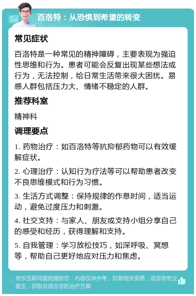 百洛特：从恐惧到希望的转变 常见症状 百洛特是一种常见的精神障碍，主要表现为强迫性思维和行为。患者可能会反复出现某些想法或行为，无法控制，给日常生活带来很大困扰。易感人群包括压力大、情绪不稳定的人群。 推荐科室 精神科 调理要点 1. 药物治疗：如百洛特等抗抑郁药物可以有效缓解症状。 2. 心理治疗：认知行为疗法等可以帮助患者改变不良思维模式和行为习惯。 3. 生活方式调整：保持规律的作息时间，适当运动，避免过度压力和刺激。 4. 社交支持：与家人、朋友或支持小组分享自己的感受和经历，获得理解和支持。 5. 自我管理：学习放松技巧，如深呼吸、冥想等，帮助自己更好地应对压力和焦虑。