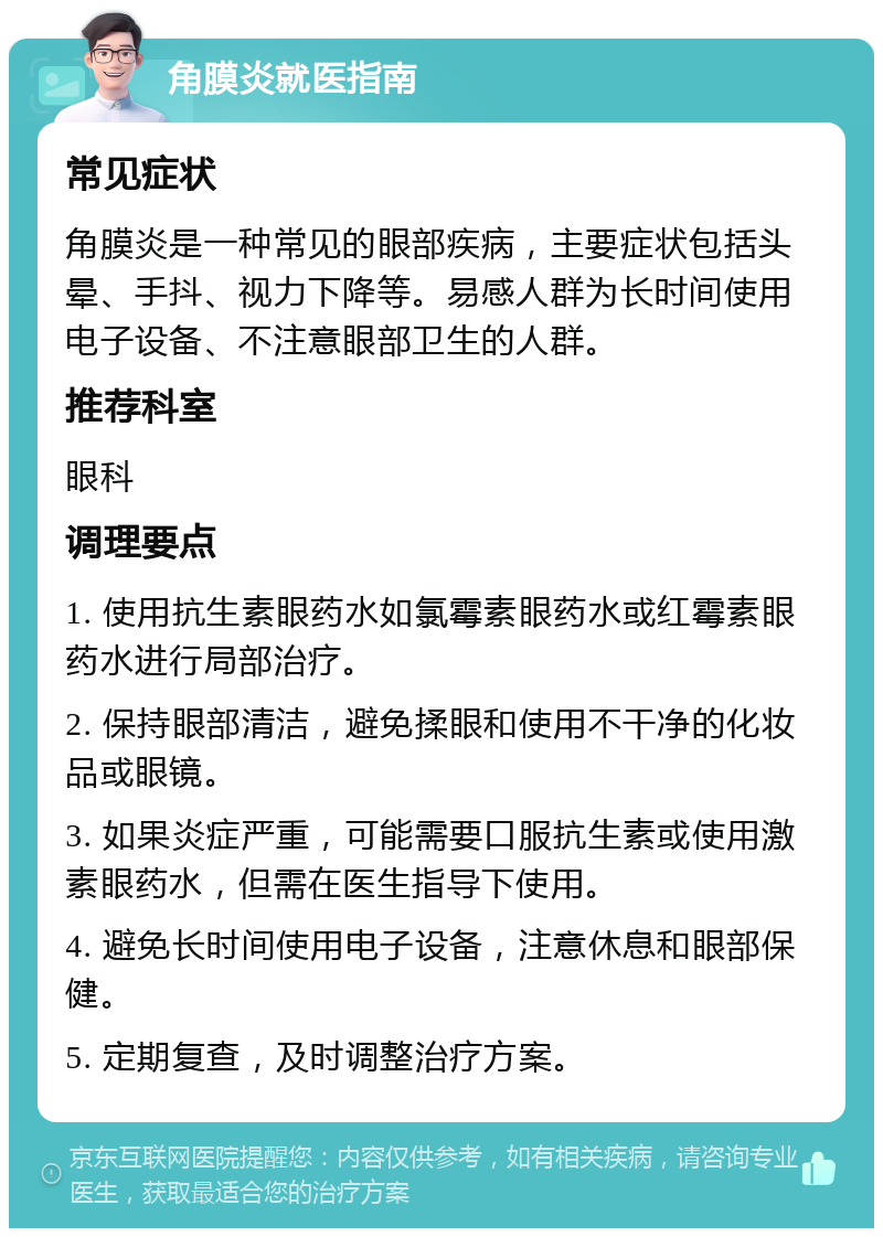 角膜炎就医指南 常见症状 角膜炎是一种常见的眼部疾病，主要症状包括头晕、手抖、视力下降等。易感人群为长时间使用电子设备、不注意眼部卫生的人群。 推荐科室 眼科 调理要点 1. 使用抗生素眼药水如氯霉素眼药水或红霉素眼药水进行局部治疗。 2. 保持眼部清洁，避免揉眼和使用不干净的化妆品或眼镜。 3. 如果炎症严重，可能需要口服抗生素或使用激素眼药水，但需在医生指导下使用。 4. 避免长时间使用电子设备，注意休息和眼部保健。 5. 定期复查，及时调整治疗方案。