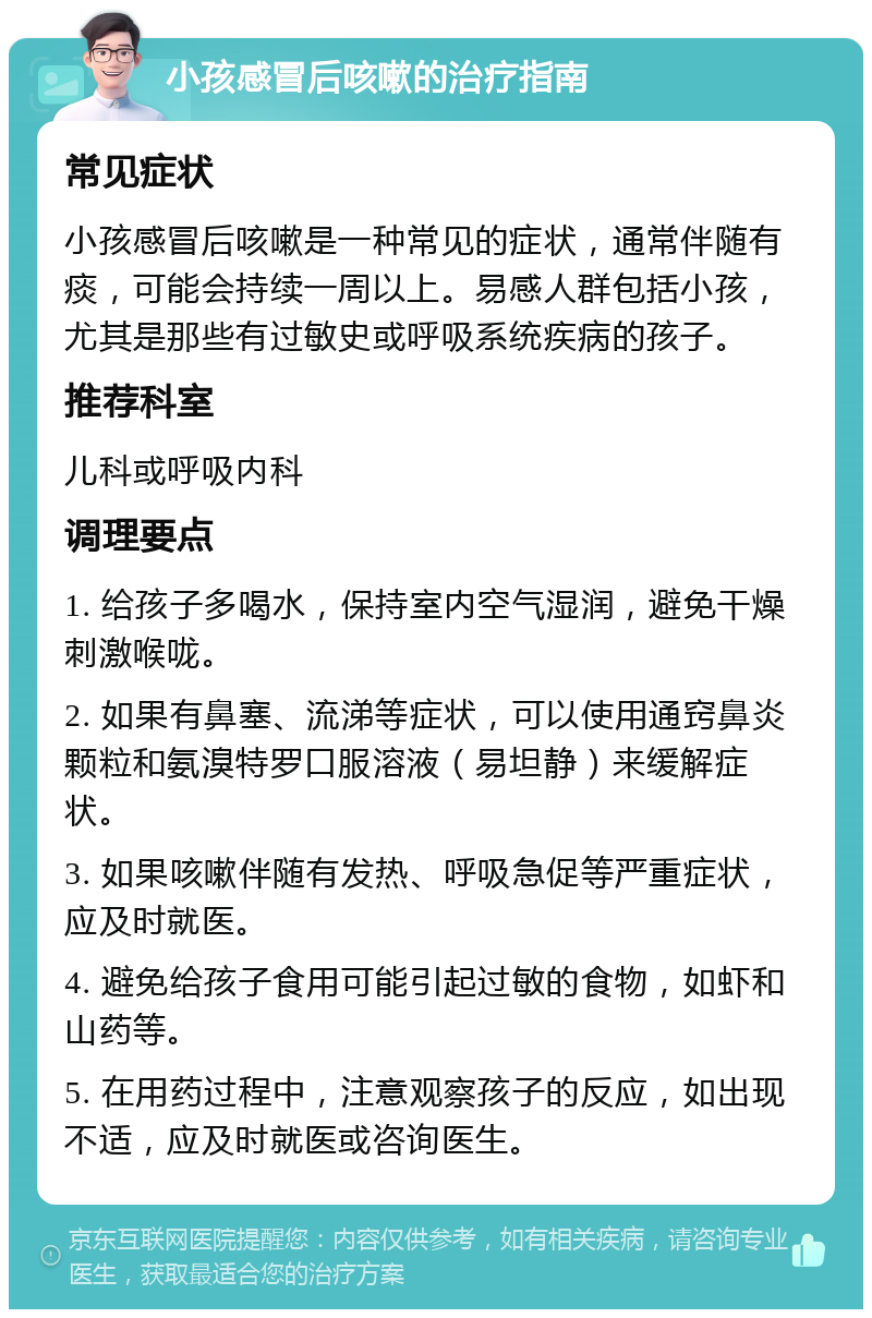 小孩感冒后咳嗽的治疗指南 常见症状 小孩感冒后咳嗽是一种常见的症状，通常伴随有痰，可能会持续一周以上。易感人群包括小孩，尤其是那些有过敏史或呼吸系统疾病的孩子。 推荐科室 儿科或呼吸内科 调理要点 1. 给孩子多喝水，保持室内空气湿润，避免干燥刺激喉咙。 2. 如果有鼻塞、流涕等症状，可以使用通窍鼻炎颗粒和氨溴特罗口服溶液（易坦静）来缓解症状。 3. 如果咳嗽伴随有发热、呼吸急促等严重症状，应及时就医。 4. 避免给孩子食用可能引起过敏的食物，如虾和山药等。 5. 在用药过程中，注意观察孩子的反应，如出现不适，应及时就医或咨询医生。