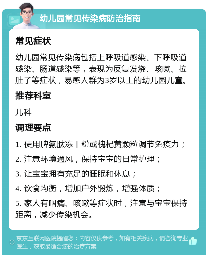 幼儿园常见传染病防治指南 常见症状 幼儿园常见传染病包括上呼吸道感染、下呼吸道感染、肠道感染等，表现为反复发烧、咳嗽、拉肚子等症状，易感人群为3岁以上的幼儿园儿童。 推荐科室 儿科 调理要点 1. 使用脾氨肽冻干粉或槐杞黄颗粒调节免疫力； 2. 注意环境通风，保持宝宝的日常护理； 3. 让宝宝拥有充足的睡眠和休息； 4. 饮食均衡，增加户外锻炼，增强体质； 5. 家人有咽痛、咳嗽等症状时，注意与宝宝保持距离，减少传染机会。