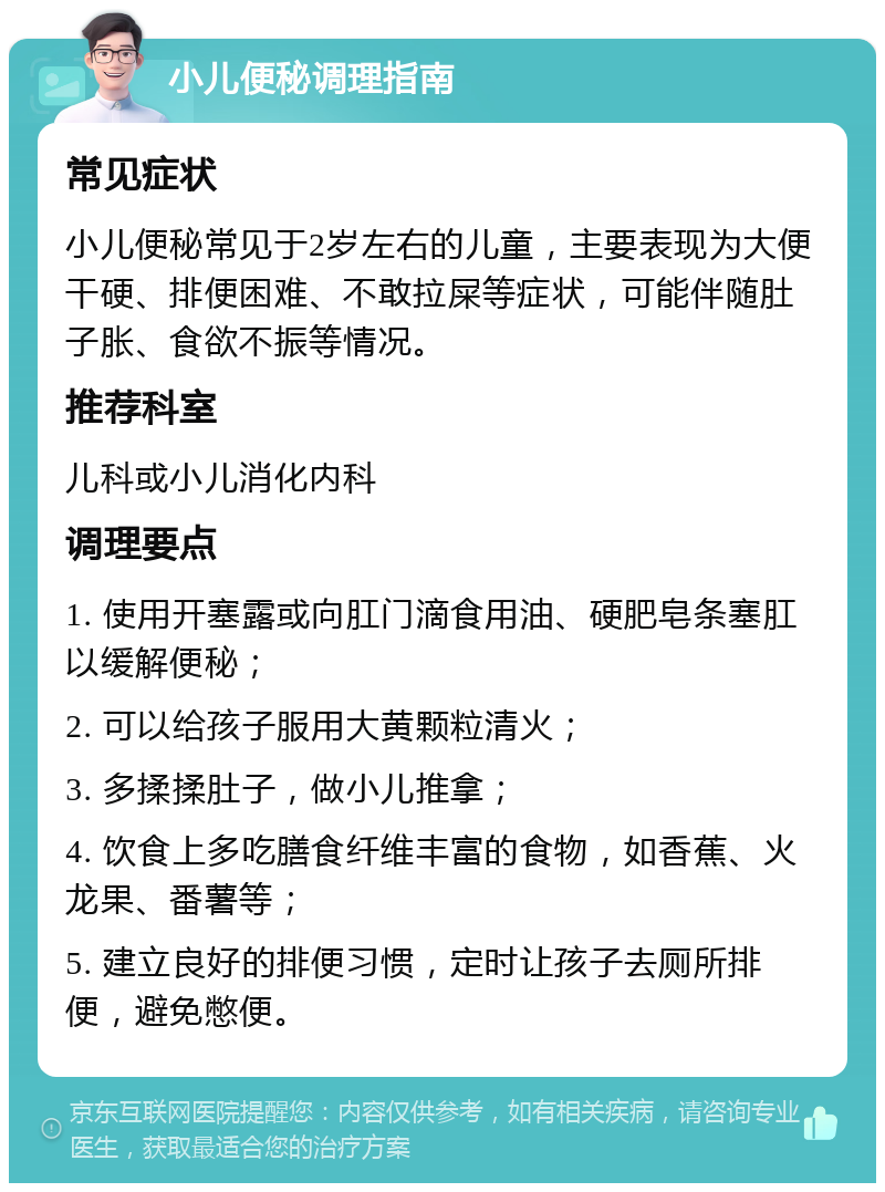 小儿便秘调理指南 常见症状 小儿便秘常见于2岁左右的儿童，主要表现为大便干硬、排便困难、不敢拉屎等症状，可能伴随肚子胀、食欲不振等情况。 推荐科室 儿科或小儿消化内科 调理要点 1. 使用开塞露或向肛门滴食用油、硬肥皂条塞肛以缓解便秘； 2. 可以给孩子服用大黄颗粒清火； 3. 多揉揉肚子，做小儿推拿； 4. 饮食上多吃膳食纤维丰富的食物，如香蕉、火龙果、番薯等； 5. 建立良好的排便习惯，定时让孩子去厕所排便，避免憋便。