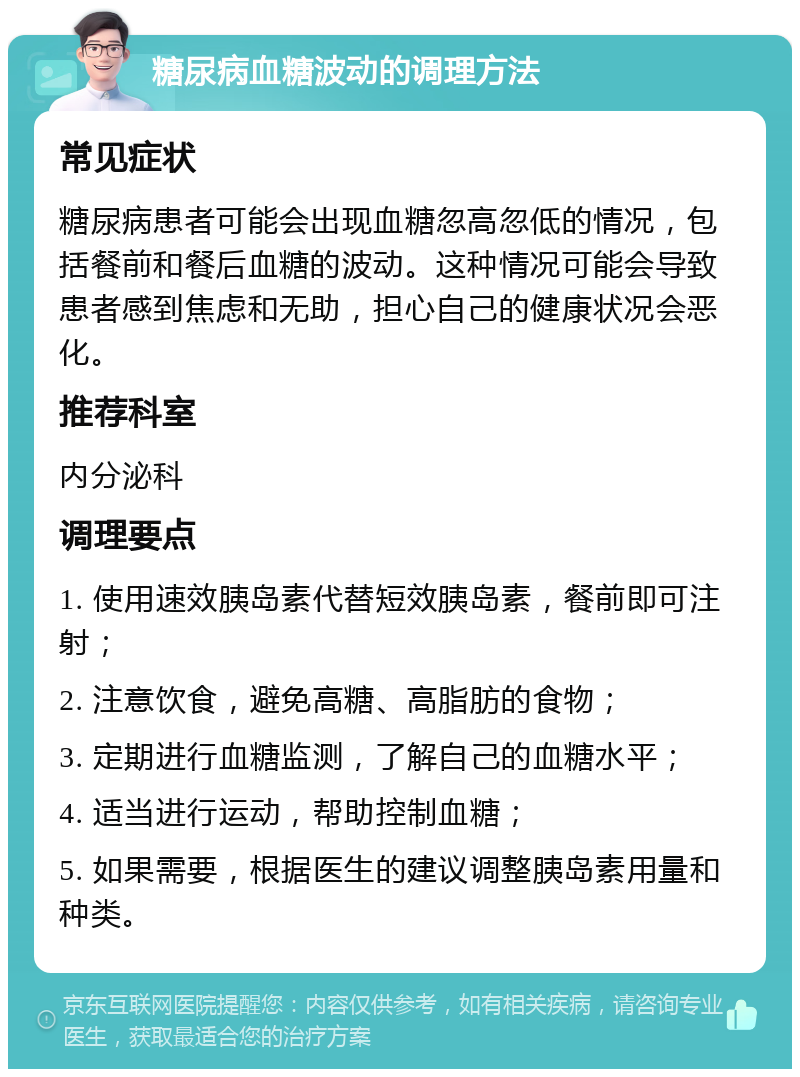 糖尿病血糖波动的调理方法 常见症状 糖尿病患者可能会出现血糖忽高忽低的情况，包括餐前和餐后血糖的波动。这种情况可能会导致患者感到焦虑和无助，担心自己的健康状况会恶化。 推荐科室 内分泌科 调理要点 1. 使用速效胰岛素代替短效胰岛素，餐前即可注射； 2. 注意饮食，避免高糖、高脂肪的食物； 3. 定期进行血糖监测，了解自己的血糖水平； 4. 适当进行运动，帮助控制血糖； 5. 如果需要，根据医生的建议调整胰岛素用量和种类。