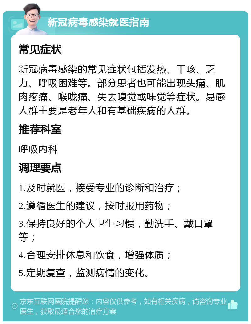 新冠病毒感染就医指南 常见症状 新冠病毒感染的常见症状包括发热、干咳、乏力、呼吸困难等。部分患者也可能出现头痛、肌肉疼痛、喉咙痛、失去嗅觉或味觉等症状。易感人群主要是老年人和有基础疾病的人群。 推荐科室 呼吸内科 调理要点 1.及时就医，接受专业的诊断和治疗； 2.遵循医生的建议，按时服用药物； 3.保持良好的个人卫生习惯，勤洗手、戴口罩等； 4.合理安排休息和饮食，增强体质； 5.定期复查，监测病情的变化。