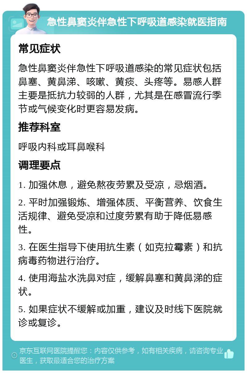 急性鼻窦炎伴急性下呼吸道感染就医指南 常见症状 急性鼻窦炎伴急性下呼吸道感染的常见症状包括鼻塞、黄鼻涕、咳嗽、黄痰、头疼等。易感人群主要是抵抗力较弱的人群，尤其是在感冒流行季节或气候变化时更容易发病。 推荐科室 呼吸内科或耳鼻喉科 调理要点 1. 加强休息，避免熬夜劳累及受凉，忌烟酒。 2. 平时加强锻炼、增强体质、平衡营养、饮食生活规律、避免受凉和过度劳累有助于降低易感性。 3. 在医生指导下使用抗生素（如克拉霉素）和抗病毒药物进行治疗。 4. 使用海盐水洗鼻对症，缓解鼻塞和黄鼻涕的症状。 5. 如果症状不缓解或加重，建议及时线下医院就诊或复诊。