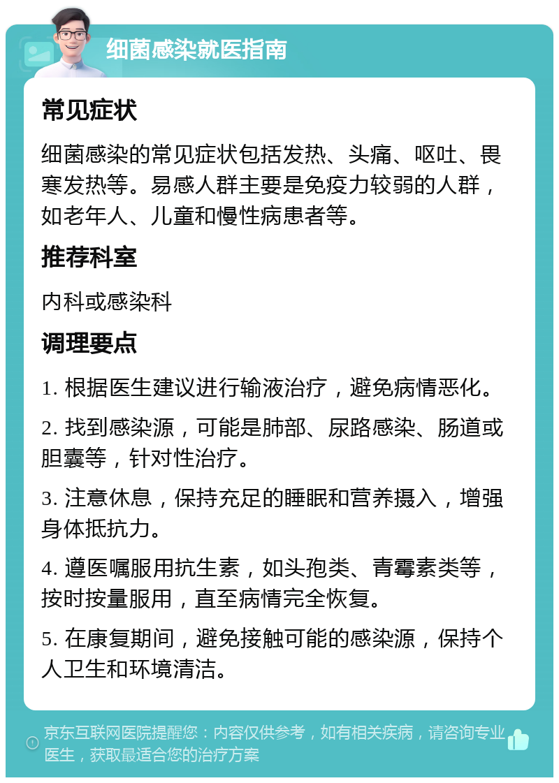 细菌感染就医指南 常见症状 细菌感染的常见症状包括发热、头痛、呕吐、畏寒发热等。易感人群主要是免疫力较弱的人群，如老年人、儿童和慢性病患者等。 推荐科室 内科或感染科 调理要点 1. 根据医生建议进行输液治疗，避免病情恶化。 2. 找到感染源，可能是肺部、尿路感染、肠道或胆囊等，针对性治疗。 3. 注意休息，保持充足的睡眠和营养摄入，增强身体抵抗力。 4. 遵医嘱服用抗生素，如头孢类、青霉素类等，按时按量服用，直至病情完全恢复。 5. 在康复期间，避免接触可能的感染源，保持个人卫生和环境清洁。