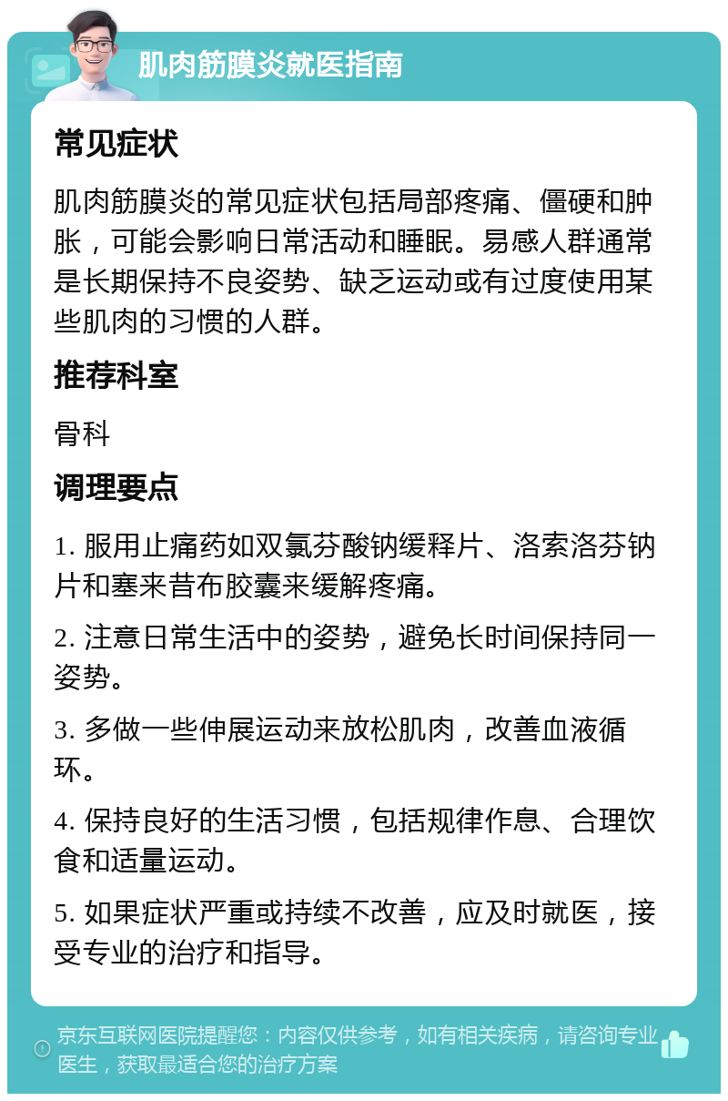 肌肉筋膜炎就医指南 常见症状 肌肉筋膜炎的常见症状包括局部疼痛、僵硬和肿胀，可能会影响日常活动和睡眠。易感人群通常是长期保持不良姿势、缺乏运动或有过度使用某些肌肉的习惯的人群。 推荐科室 骨科 调理要点 1. 服用止痛药如双氯芬酸钠缓释片、洛索洛芬钠片和塞来昔布胶囊来缓解疼痛。 2. 注意日常生活中的姿势，避免长时间保持同一姿势。 3. 多做一些伸展运动来放松肌肉，改善血液循环。 4. 保持良好的生活习惯，包括规律作息、合理饮食和适量运动。 5. 如果症状严重或持续不改善，应及时就医，接受专业的治疗和指导。